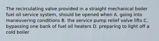 The recirculating valve provided in a straight mechanical boiler fuel oil service system, should be opened when A. going into maneuvering conditions B. the service pump relief valve lifts C. bypassing one bank of fuel oil heaters D. preparing to light off a cold boiler