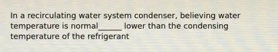 In a recirculating water system condenser, believing water temperature is normal______ lower than the condensing temperature of the refrigerant