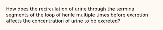 How does the recirculation of urine through the terminal segments of the loop of henle multiple times before excretion affects the concentration of urine to be excreted?