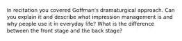 In recitation you covered Goffman's dramaturgical approach. Can you explain it and describe what impression management is and why people use it in everyday life? What is the difference between the front stage and the back stage?