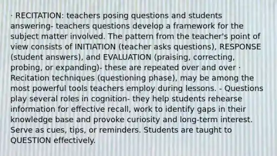 · RECITATION: teachers posing questions and students answering- teachers questions develop a framework for the subject matter involved. The pattern from the teacher's point of view consists of INITIATION (teacher asks questions), RESPONSE (student answers), and EVALUATION (praising, correcting, probing, or expanding)- these are repeated over and over · Recitation techniques (questioning phase), may be among the most powerful tools teachers employ during lessons. - Questions play several roles in cognition- they help students rehearse information for effective recall, work to identify gaps in their knowledge base and provoke curiosity and long-term interest. Serve as cues, tips, or reminders. Students are taught to QUESTION effectively.