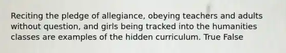 Reciting the pledge of allegiance, obeying teachers and adults without question, and girls being tracked into the humanities classes are examples of the hidden curriculum. True False