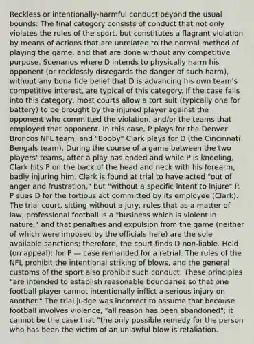 Reckless or intentionally-harmful conduct beyond the usual bounds: The final category consists of conduct that not only violates the rules of the sport, but constitutes a flagrant violation by means of actions that are unrelated to the normal method of playing the game, and that are done without any competitive purpose. Scenarios where D intends to physically harm his opponent (or recklessly disregards the danger of such harm), without any bona fide belief that D is advancing his own team's competitive interest, are typical of this category. If the case falls into this category, most courts allow a tort suit (typically one for battery) to be brought by the injured player against the opponent who committed the violation, and/or the teams that employed that opponent. In this case, P plays for the Denver Broncos NFL team, and "Booby" Clark plays for D (the Cincinnati Bengals team). During the course of a game between the two players' teams, after a play has ended and while P is kneeling, Clark hits P on the back of the head and neck with his forearm, badly injuring him. Clark is found at trial to have acted "out of anger and frustration," but "without a specific intent to injure" P. P sues D for the tortious act committed by its employee (Clark). The trial court, sitting without a jury, rules that as a matter of law, professional football is a "business which is violent in nature," and that penalties and expulsion from the game (neither of which were imposed by the officials here) are the sole available sanctions; therefore, the court finds D non-liable. Held (on appeal): for P — case remanded for a retrial. The rules of the NFL prohibit the intentional striking of blows, and the general customs of the sport also prohibit such conduct. These principles "are intended to establish reasonable boundaries so that one football player cannot intentionally inflict a serious injury on another." The trial judge was incorrect to assume that because football involves violence, "all reason has been abandoned"; it cannot be the case that "the only possible remedy for the person who has been the victim of an unlawful blow is retaliation.