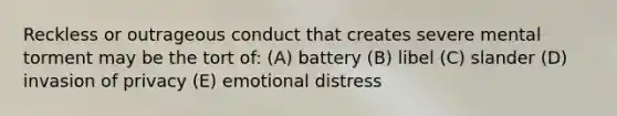 Reckless or outrageous conduct that creates severe mental torment may be the tort of: (A) battery (B) libel (C) slander (D) invasion of privacy (E) emotional distress