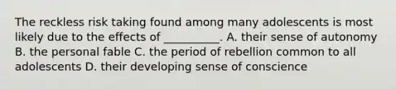 The reckless risk taking found among many adolescents is most likely due to the effects of __________. A. their sense of autonomy B. the personal fable C. the period of rebellion common to all adolescents D. their developing sense of conscience