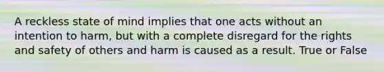 A reckless state of mind implies that one acts without an intention to harm, but with a complete disregard for the rights and safety of others and harm is caused as a result. True or False