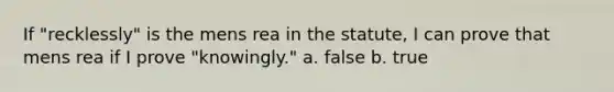 If "recklessly" is the mens rea in the statute, I can prove that mens rea if I prove "knowingly." a. false b. true