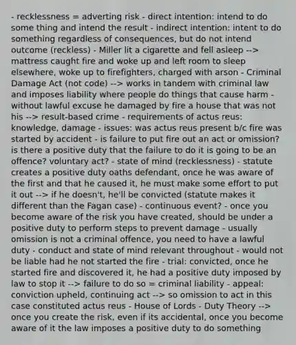 - recklessness = adverting risk - direct intention: intend to do some thing and intend the result - indirect intention: intent to do something regardless of consequences, but do not intend outcome (reckless) - Miller lit a cigarette and fell asleep --> mattress caught fire and woke up and left room to sleep elsewhere, woke up to firefighters, charged with arson - Criminal Damage Act (not code) --> works in tandem with criminal law and imposes liability where people do things that cause harm - without lawful excuse he damaged by fire a house that was not his --> result-based crime - requirements of actus reus: knowledge, damage - issues: was actus reus present b/c fire was started by accident - is failure to put fire out an act or omission? is there a positive duty that the failure to do it is going to be an offence? voluntary act? - state of mind (recklessness) - statute creates a positive duty oaths defendant, once he was aware of the first and that he caused it, he must make some effort to put it out --> if he doesn't, he'll be convicted (statute makes it different than the Fagan case) - continuous event? - once you become aware of the risk you have created, should be under a positive duty to perform steps to prevent damage - usually omission is not a criminal offence, you need to have a lawful duty - conduct and state of mind relevant throughout - would not be liable had he not started the fire - trial: convicted, once he started fire and discovered it, he had a positive duty imposed by law to stop it --> failure to do so = criminal liability - appeal: conviction upheld, continuing act --> so omission to act in this case constituted actus reus - House of Lords - Duty Theory --> once you create the risk, even if its accidental, once you become aware of it the law imposes a positive duty to do something