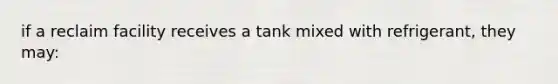 if a reclaim facility receives a tank mixed with refrigerant, they may: