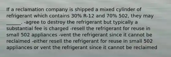 If a reclamation company is shipped a mixed cylinder of refrigerant which contains 30% R-12 and 70% 502, they may ______. -agree to destroy the refrigerant but typically a substantial fee is charged -resell the refrigerant for reuse in small 502 appliances -vent the refrigerant since it cannot be reclaimed -either resell the refrigerant for reuse in small 502 appliances or vent the refrigerant since it cannot be reclaimed