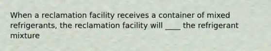 When a reclamation facility receives a container of mixed refrigerants, the reclamation facility will ____ the refrigerant mixture