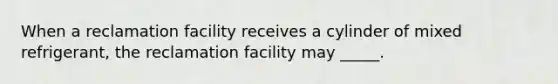 When a reclamation facility receives a cylinder of mixed refrigerant, the reclamation facility may _____.