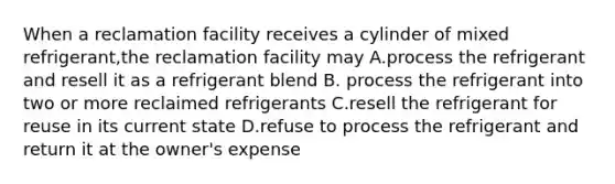 When a reclamation facility receives a cylinder of mixed refrigerant,the reclamation facility may A.process the refrigerant and resell it as a refrigerant blend B. process the refrigerant into two or more reclaimed refrigerants C.resell the refrigerant for reuse in its current state D.refuse to process the refrigerant and return it at the owner's expense