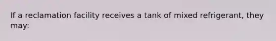 If a reclamation facility receives a tank of mixed refrigerant, they may: