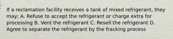 If a reclamation facility receives a tank of mixed refrigerant, they may; A. Refuse to accept the refrigerant or charge extra for processing B. Vent the refrigerant C. Resell the refrigerant D. Agree to separate the refrigerant by the fracking process