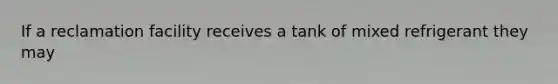 If a reclamation facility receives a tank of mixed refrigerant they may