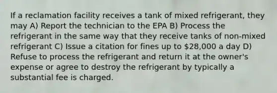 If a reclamation facility receives a tank of mixed refrigerant, they may A) Report the technician to the EPA B) Process the refrigerant in the same way that they receive tanks of non-mixed refrigerant C) Issue a citation for fines up to 28,000 a day D) Refuse to process the refrigerant and return it at the owner's expense or agree to destroy the refrigerant by typically a substantial fee is charged.