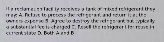 If a reclamation facility receives a tank of mixed refrigerant they may: A. Refuse to process the refrigerant and return it at the owners expense B. Agree to destroy the refrigerant but typically a substantial fee is charged C. Resell the refrigerant for reuse in current state D. Both A and B