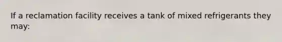 If a reclamation facility receives a tank of mixed refrigerants they may: