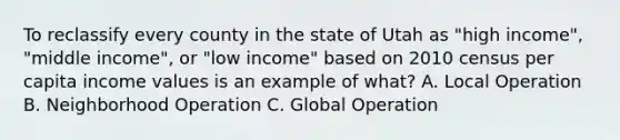 To reclassify every county in the state of Utah as "high income", "middle income", or "low income" based on 2010 census per capita income values is an example of what? A. Local Operation B. Neighborhood Operation C. Global Operation