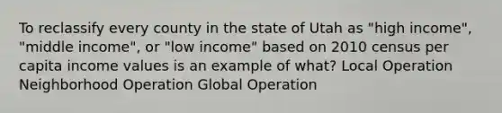 To reclassify every county in the state of Utah as "high income", "middle income", or "low income" based on 2010 census per capita income values is an example of what? Local Operation Neighborhood Operation Global Operation