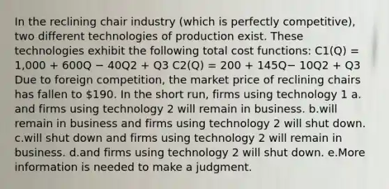 In the reclining chair industry (which is perfectly competitive), two different technologies of production exist. These technologies exhibit the following total cost functions: C1(Q) = 1,000 + 600Q − 40Q2 + Q3 C2(Q) = 200 + 145Q− 10Q2 + Q3 Due to foreign competition, the market price of reclining chairs has fallen to 190. In the short run, firms using technology 1 a. and firms using technology 2 will remain in business. b.will remain in business and firms using technology 2 will shut down. c.will shut down and firms using technology 2 will remain in business. d.and firms using technology 2 will shut down. e.More information is needed to make a judgment.