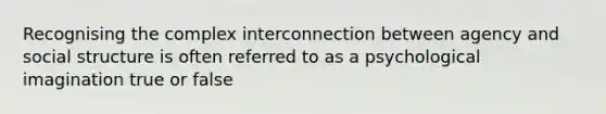 Recognising the complex interconnection between agency and social structure is often referred to as a psychological imagination true or false