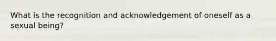 What is the recognition and acknowledgement of oneself as a sexual being?