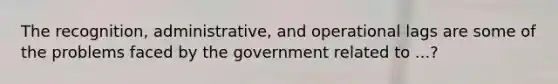 The recognition, administrative, and operational lags are some of the problems faced by the government related to ...?