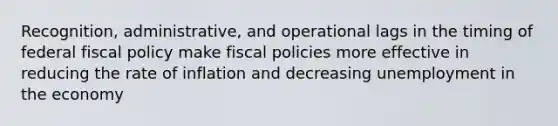 Recognition, administrative, and operational lags in the timing of federal fiscal policy make fiscal policies more effective in reducing the rate of inflation and decreasing unemployment in the economy