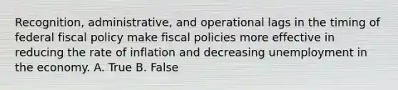 Recognition, administrative, and operational lags in the timing of federal <a href='https://www.questionai.com/knowledge/kPTgdbKdvz-fiscal-policy' class='anchor-knowledge'>fiscal policy</a> make fiscal policies more effective in reducing the rate of inflation and decreasing unemployment in the economy. A. True B. False