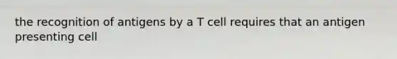 the recognition of antigens by a T cell requires that an antigen presenting cell