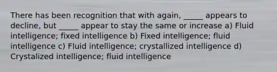 There has been recognition that with again, _____ appears to decline, but _____ appear to stay the same or increase a) Fluid intelligence; fixed intelligence b) Fixed intelligence; fluid intelligence c) Fluid intelligence; crystallized intelligence d) Crystalized intelligence; fluid intelligence