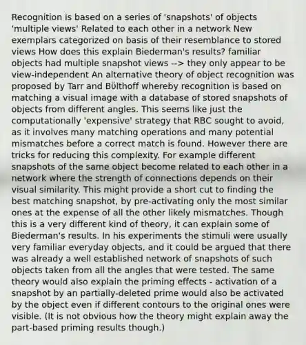 Recognition is based on a series of 'snapshots' of objects 'multiple views' Related to each other in a network New exemplars categorized on basis of their resemblance to stored views How does this explain Biederman's results? familiar objects had multiple snapshot views --> they only appear to be view-independent An alternative theory of object recognition was proposed by Tarr and Bϋlthoff whereby recognition is based on matching a visual image with a database of stored snapshots of objects from different angles. This seems like just the computationally 'expensive' strategy that RBC sought to avoid, as it involves many matching operations and many potential mismatches before a correct match is found. However there are tricks for reducing this complexity. For example different snapshots of the same object become related to each other in a network where the strength of connections depends on their visual similarity. This might provide a short cut to finding the best matching snapshot, by pre-activating only the most similar ones at the expense of all the other likely mismatches. Though this is a very different kind of theory, it can explain some of Biederman's results. In his experiments the stimuli were usually very familiar everyday objects, and it could be argued that there was already a well established network of snapshots of such objects taken from all the angles that were tested. The same theory would also explain the priming effects - activation of a snapshot by an partially-deleted prime would also be activated by the object even if different contours to the original ones were visible. (It is not obvious how the theory might explain away the part-based priming results though.)