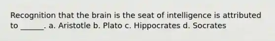 Recognition that the brain is the seat of intelligence is attributed to ______. a. Aristotle b. Plato c. Hippocrates d. Socrates