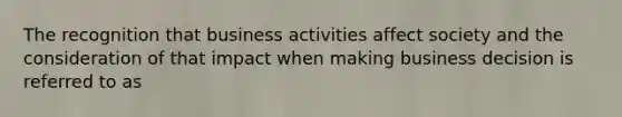 The recognition that business activities affect society and the consideration of that impact when making business decision is referred to as