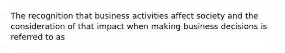 The recognition that business activities affect society and the consideration of that impact when making business decisions is referred to as