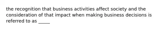 the recognition that business activities affect society and the consideration of that impact when making business decisions is referred to as _____