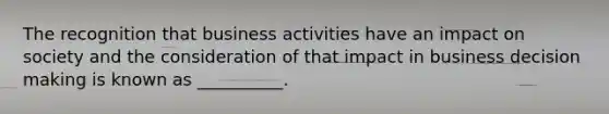 The recognition that business activities have an impact on society and the consideration of that impact in business decision making is known as __________.