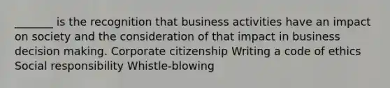 _______ is the recognition that business activities have an impact on society and the consideration of that impact in business decision making. Corporate citizenship Writing a code of ethics Social responsibility Whistle-blowing