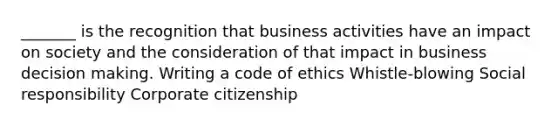 _______ is the recognition that business activities have an impact on society and the consideration of that impact in business decision making. Writing a code of ethics Whistle-blowing Social responsibility Corporate citizenship