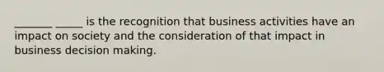 _______ _____ is the recognition that business activities have an impact on society and the consideration of that impact in business decision making.