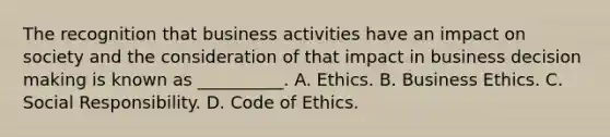 The recognition that business activities have an impact on society and the consideration of that impact in business decision making is known as __________. A. Ethics. B. Business Ethics. C. Social Responsibility. D. Code of Ethics.