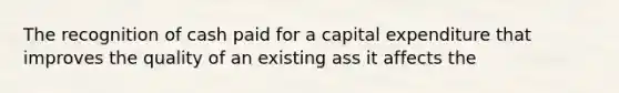 The recognition of cash paid for a capital expenditure that improves the quality of an existing ass it affects the