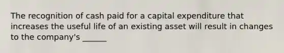 The recognition of cash paid for a capital expenditure that increases the useful life of an existing asset will result in changes to the company's ______