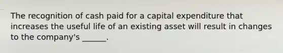 The recognition of cash paid for a capital expenditure that increases the useful life of an existing asset will result in changes to the company's ______.