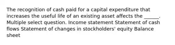 The recognition of cash paid for a capital expenditure that increases the useful life of an existing asset affects the ______. Multiple select question. Income statement Statement of cash flows Statement of changes in stockholders' equity Balance sheet