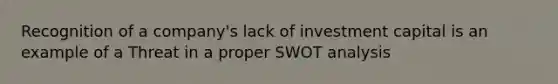 Recognition of a company's lack of investment capital is an example of a Threat in a proper SWOT analysis