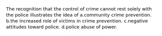 The recognition that the control of crime cannot rest solely with the police illustrates the idea of​ a.​community <a href='https://www.questionai.com/knowledge/kmbCLZR40O-crime-prevention' class='anchor-knowledge'>crime prevention</a>. b.​the increased role of victims in crime prevention. c.​negative attitudes toward police. d.​police abuse of power.