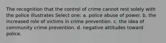 The recognition that the control of crime cannot rest solely with the police illustrates Select one: a. police abuse of power. b. the increased role of victims in crime prevention. c. the idea of community crime prevention. d. negative attitudes toward police.